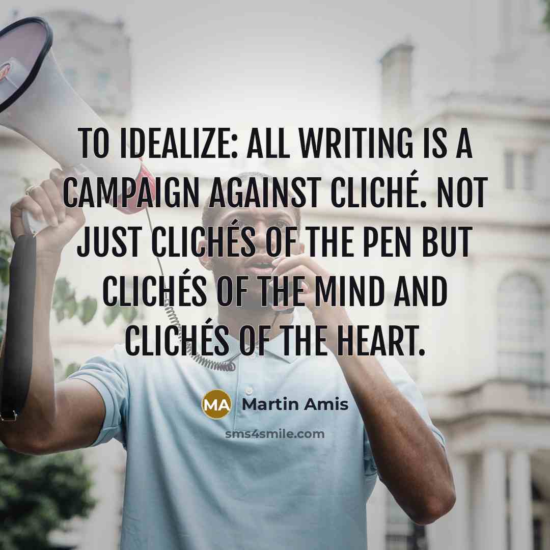 “To idealize: all writing is a campaign against cliché. Not just clichés of the pen but clichés of the mind and clichés of the heart.” quote by Martin Amis