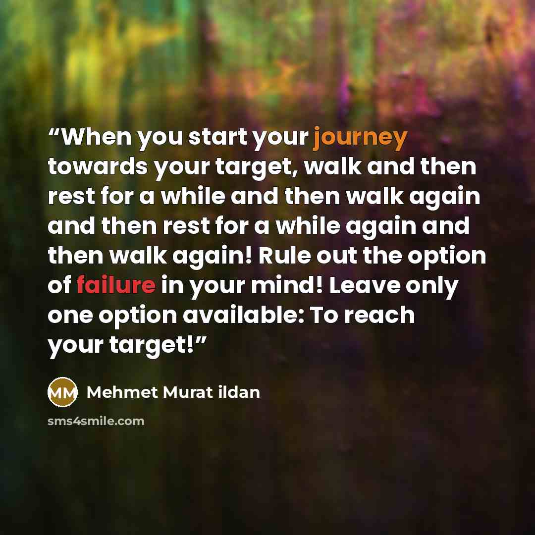 “When you start your journey towards your target, walk and then rest for a while and then walk again and then rest for a while again and then walk again! Rule out the option of failure in your mind! Leave only one option available: To reach your target!” quote by Mehmet Murat ildan