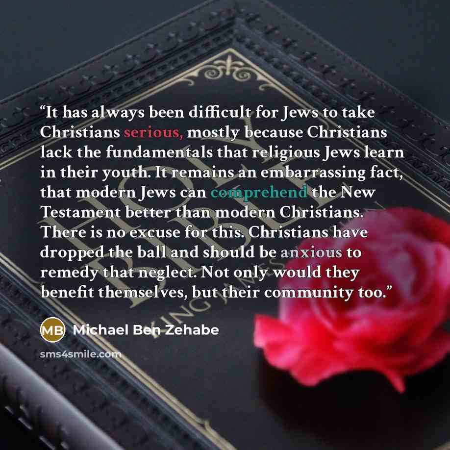 “It has always been difficult for Jews to take Christians serious, mostly because Christians lack the fundamentals that religious Jews learn in their youth. It remains an embarrassing fact, that modern Jews can comprehend the New Testament better than modern Christians. There is no excuse for this…” quote by Michael Ben Zehabe