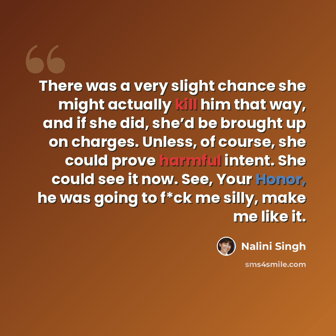 “There was a very slight chance she might actually kill him that way, and if she did, she’d be brought up on charges. Unless, of course, she could prove harmful intent. She could see it now. See, Your Honor, he was going to f*ck me silly, make me like it.” quote by Nalini Singh