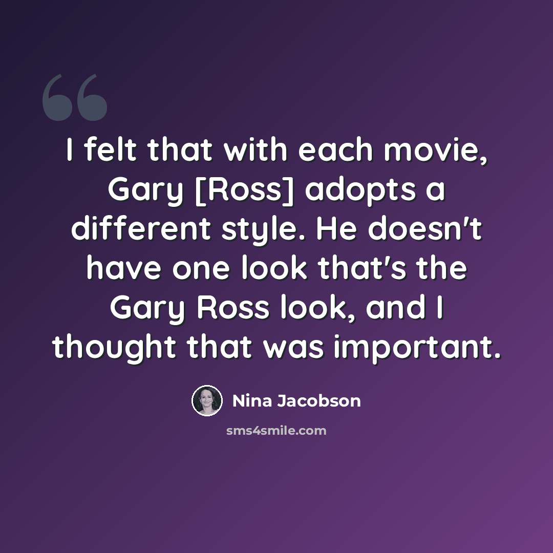 “I felt that with each movie, Gary [Ross] adopts a different style. He doesn't have one look that's the Gary Ross look, and I thought that was important.” quote by Nina Jacobson