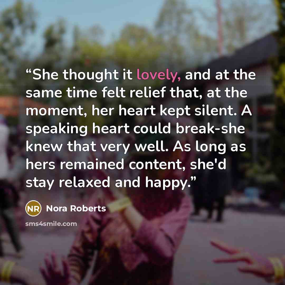 “She thought it lovely, and at the same time felt relief that, at the moment, her heart kept silent. A speaking heart could break-she knew that very well. As long as hers remained content, she'd stay relaxed and happy.” quote by Nora Roberts