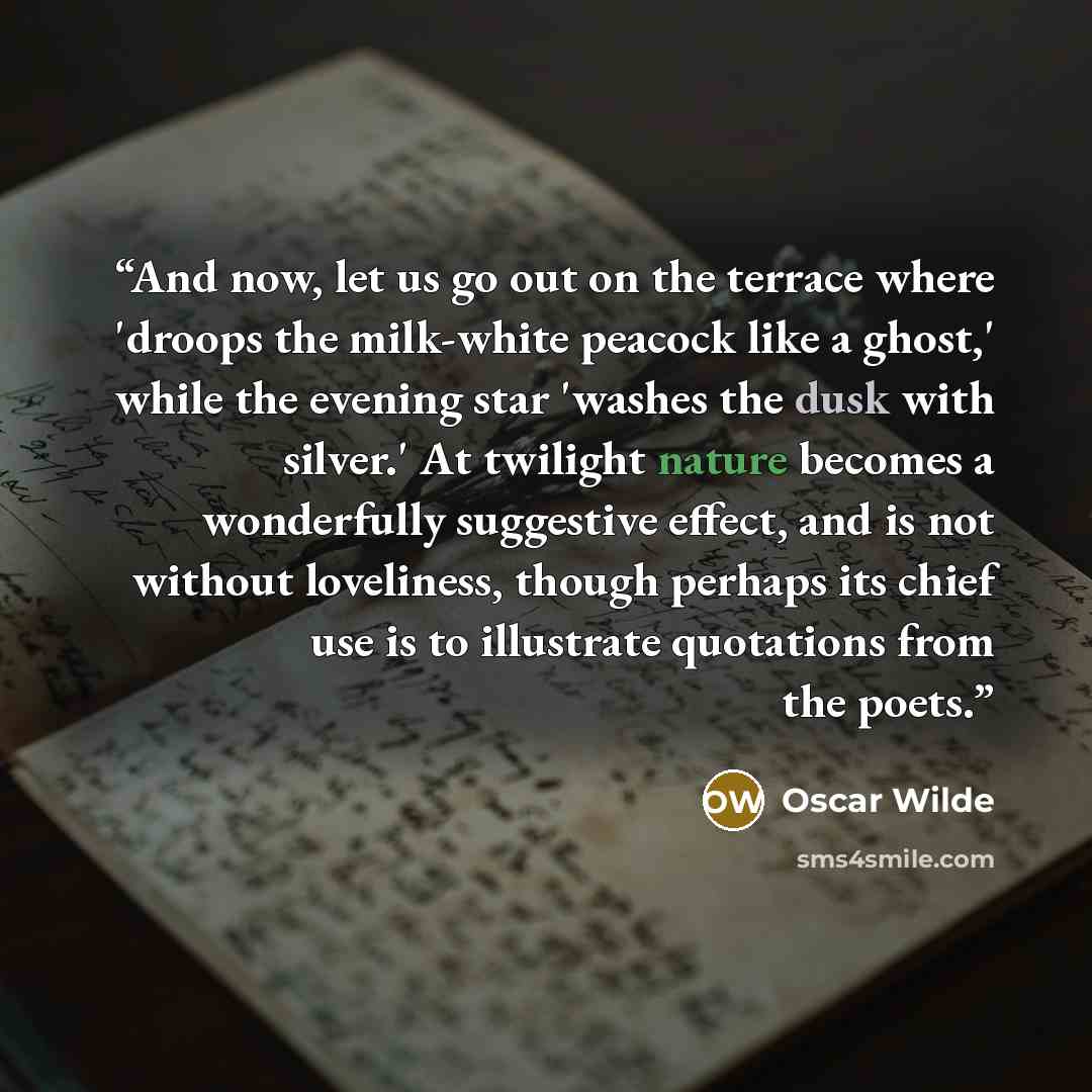 “And now, let us go out on the terrace where 'droops the milk-white peacock like a ghost,' while the evening star 'washes the dusk with silver.' At twilight nature becomes a wonderfully suggestive effect, and is not without loveliness, though perhaps its chief use is to illustrate quotations from…” quote by Oscar Wilde