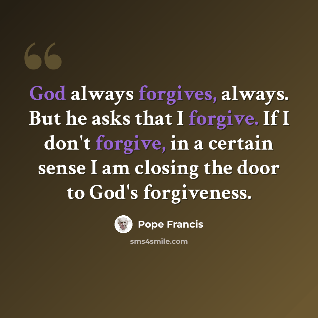 “God always forgives, always. But he asks that I forgive. If I don't forgive, in a certain sense I am closing the door to God's forgiveness.” quote by Pope Francis