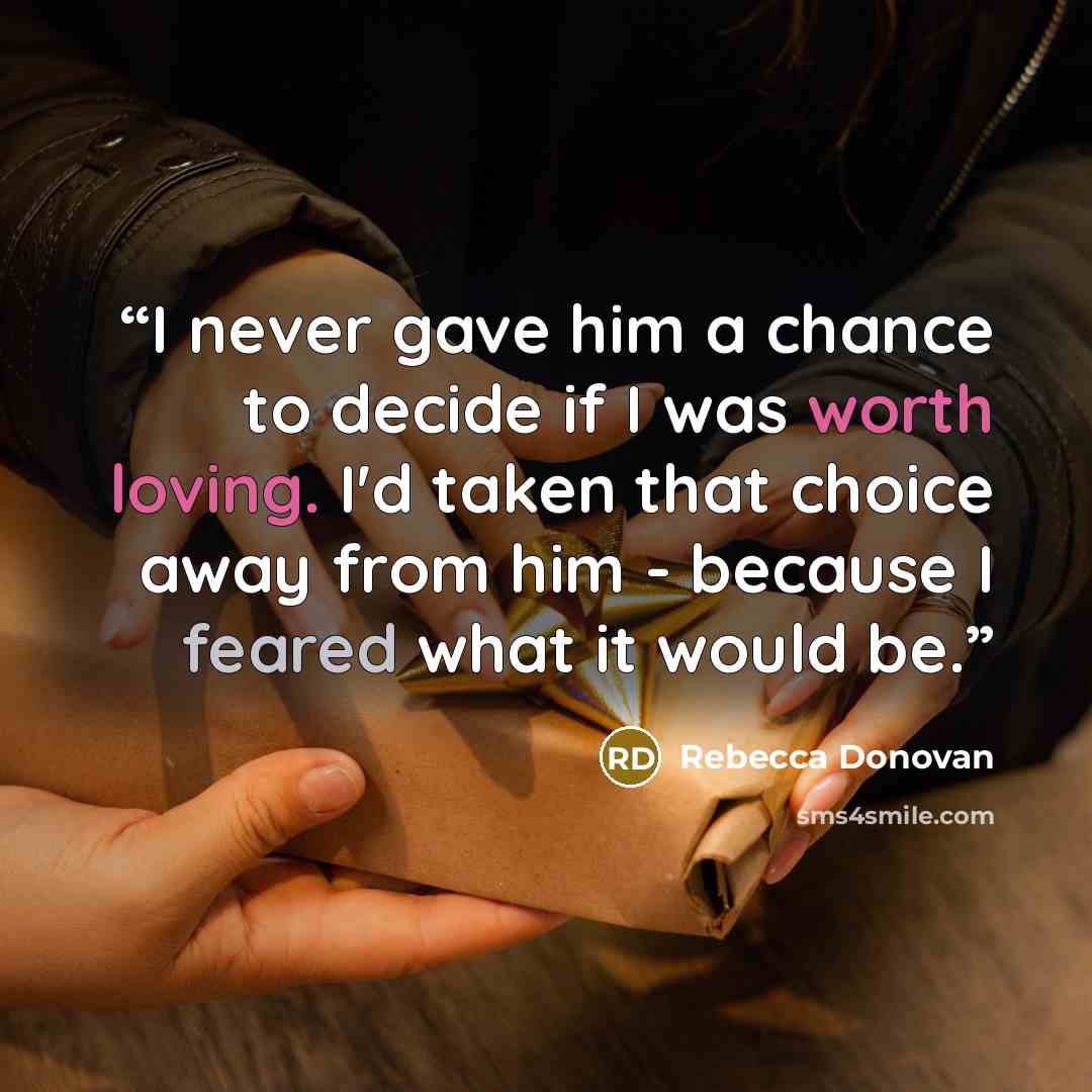“I never gave him a chance to decide if I was worth loving. I'd taken that choice away from him - because I feared what it would be.” quote by Rebecca Donovan
