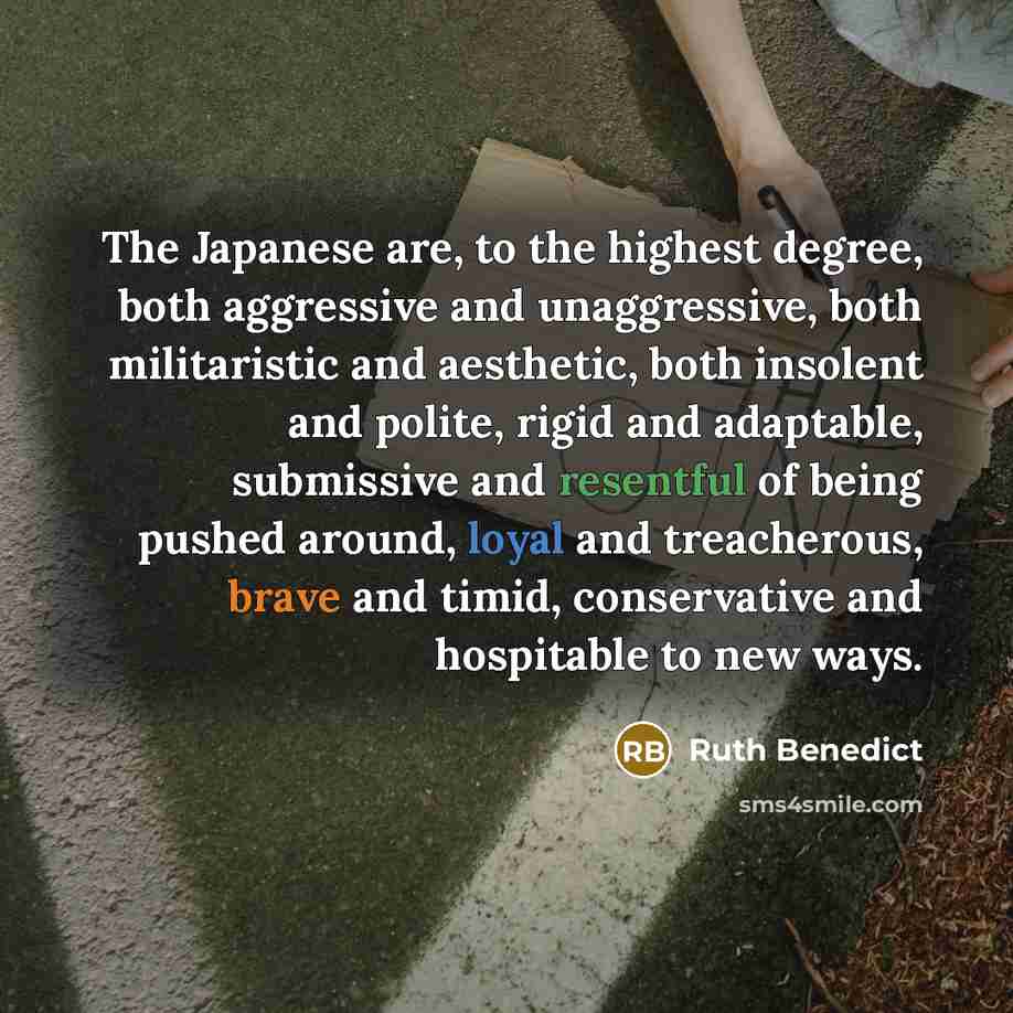 “The Japanese are, to the highest degree, both aggressive and unaggressive, both militaristic and aesthetic, both insolent and polite, rigid and adaptable, submissive and resentful of being pushed around, loyal and treacherous, brave and timid, conservative and hospitable to new ways.” quote by Ruth Benedict