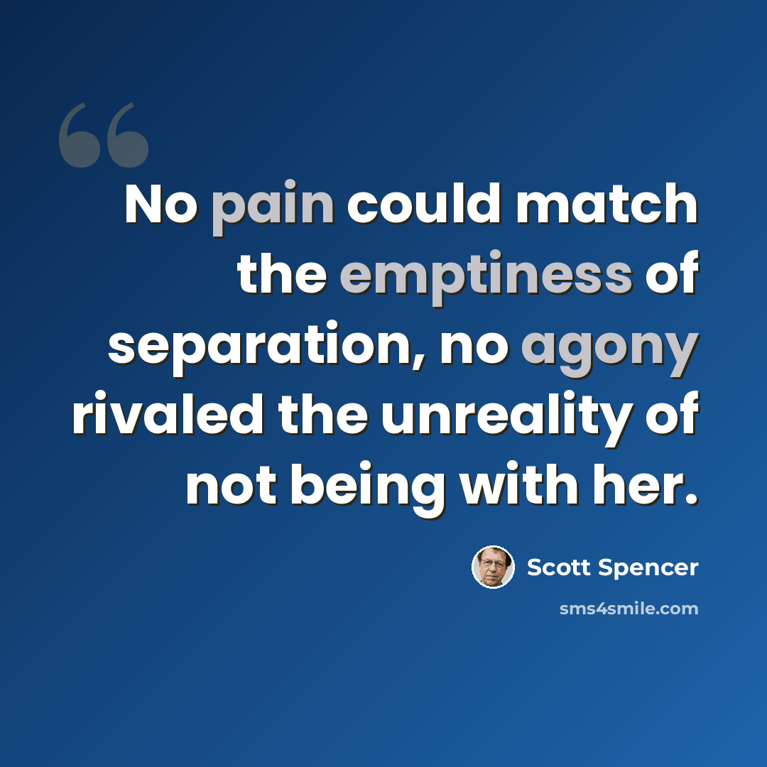 “No pain could match the emptiness of separation, no agony rivaled the unreality of not being with her.” quote by Scott Spencer