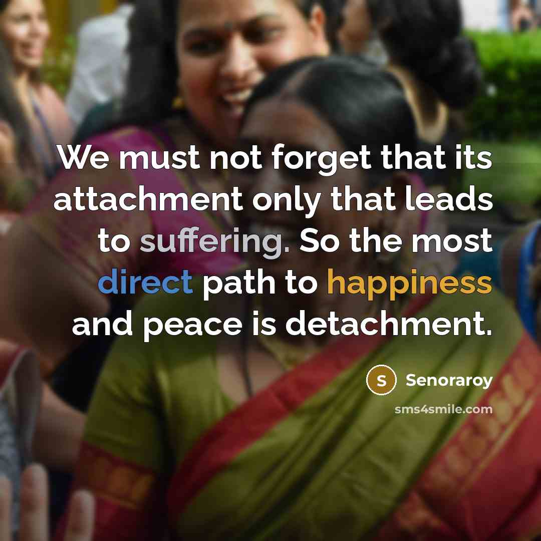 “We must not forget that its attachment only that leads to suffering. So the most direct path to happiness and peace is detachment.” quote by Senoraroy