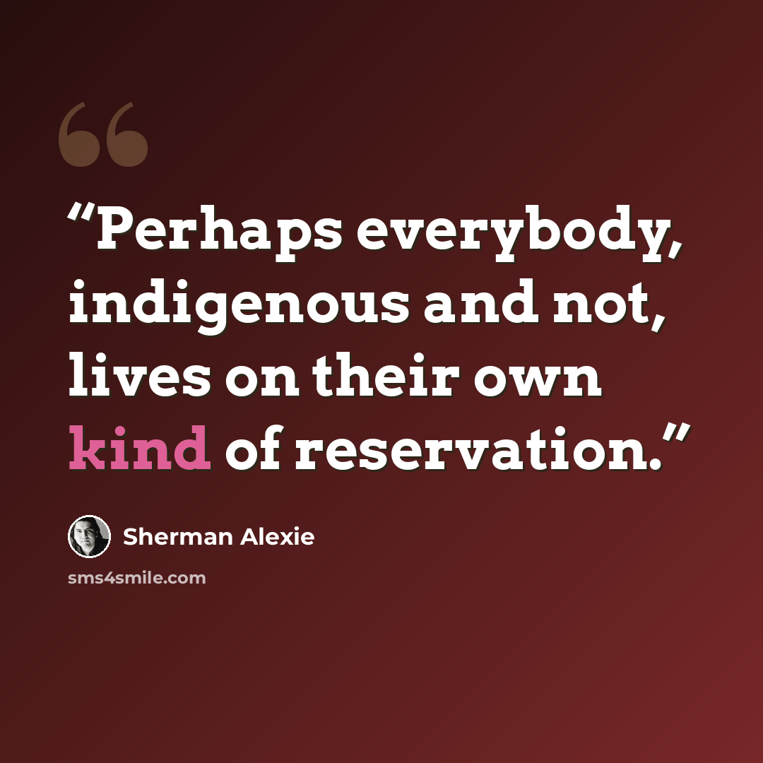 “Perhaps everybody, indigenous and not, lives on their own kind of reservation.” quote by Sherman Alexie