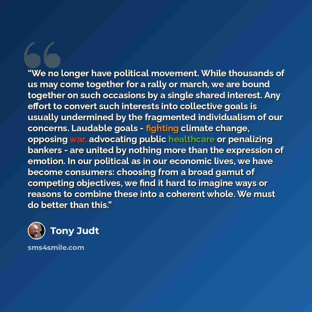 “We no longer have political movement. While thousands of us may come together for a rally or march, we are bound together on such occasions by a single shared interest. Any effort to convert such interests into collective goals is usually undermined by the fragmented individualism of our concerns…” quote by Tony Judt
