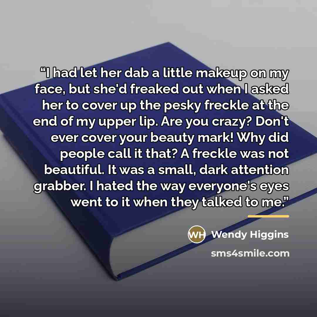 “I had let her dab a little makeup on my face, but she'd freaked out when I asked her to cover up the pesky freckle at the end of my upper lip. Are you crazy? Don't ever cover your beauty mark! Why did people call it that? A freckle was not beautiful. It was a small, dark attention grabber. I hated…” quote by Wendy Higgins