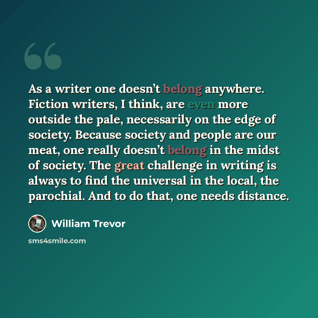 “As a writer one doesn’t belong anywhere. Fiction writers, I think, are even more outside the pale, necessarily on the edge of society. Because society and people are our meat, one really doesn’t belong in the midst of society. The great challenge in writing is always to find the universal in the…” quote by William Trevor