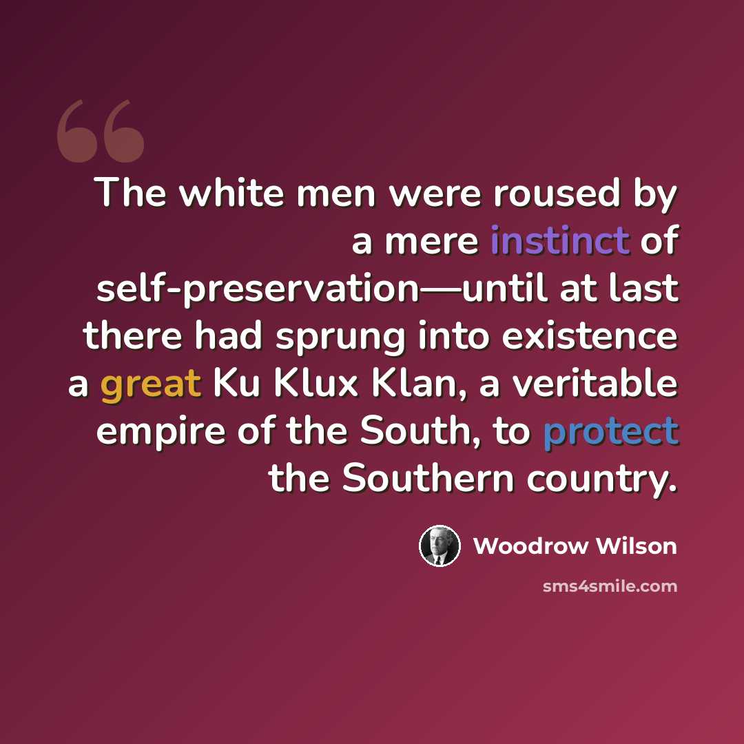“The white men were roused by a mere instinct of self-preservation—until at last there had sprung into existence a great Ku Klux Klan, a veritable empire of the South, to protect the Southern country.” quote by Woodrow Wilson