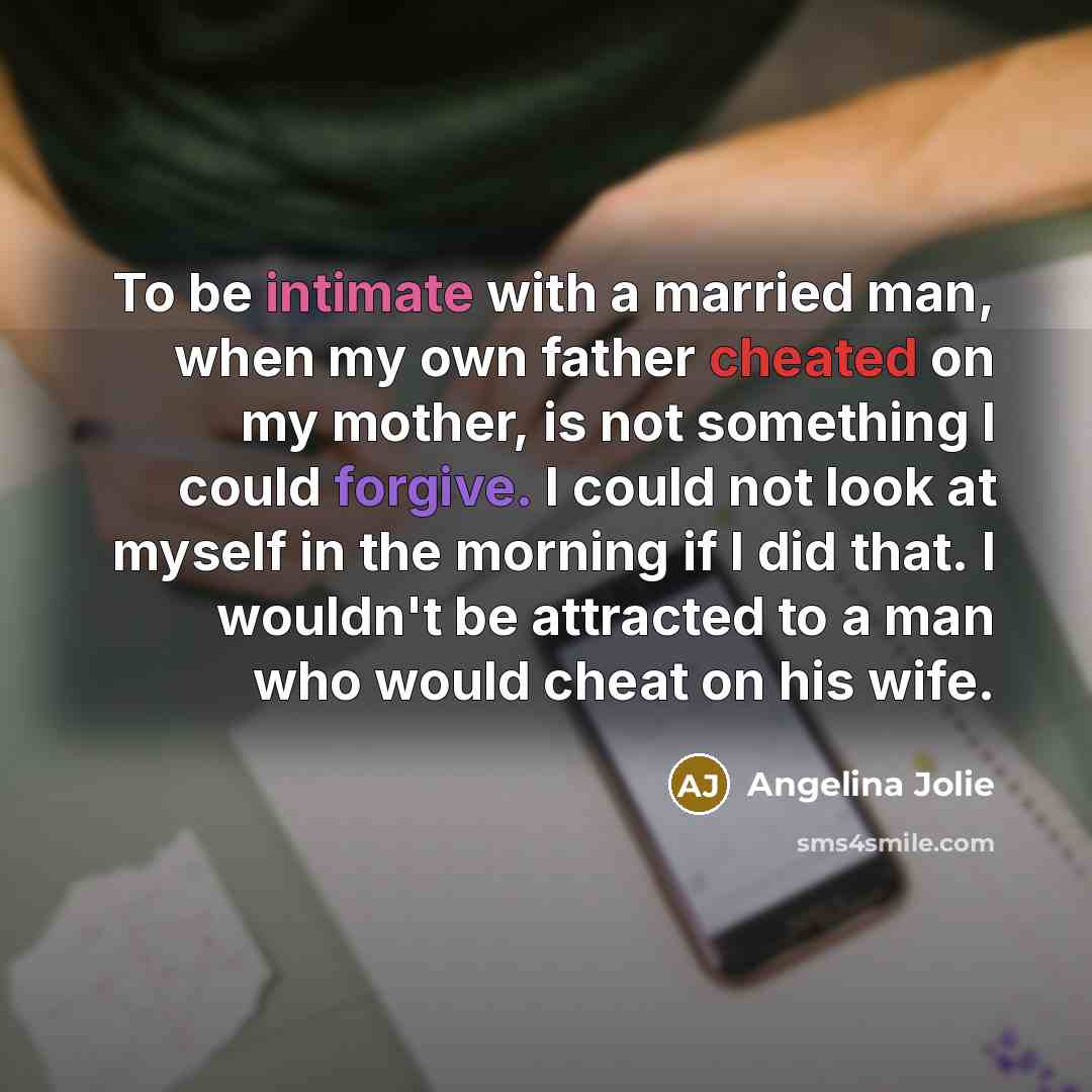 “To be intimate with a married man, when my own father cheated on my mother, is not something I could forgive. I could not look at myself in the morning if I did that. I wouldn't be attracted to a man who would cheat on his wife.” quote by Angelina Jolie