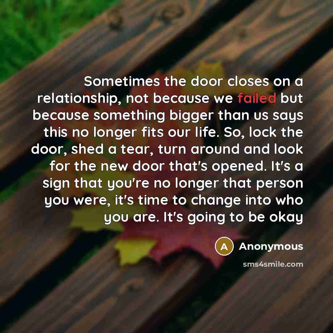“Sometimes the door closes on a relationship, not because we failed but because something bigger than us says this no longer fits our life. So, lock the door, shed a tear, turn around and look for the new door that's opened. It's a sign that you're no longer that person you were, it's time to…” quote by Anonymous