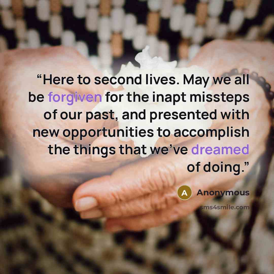 “Here to second lives. May we all be forgiven for the inapt missteps of our past, and presented with new opportunities to accomplish the things that we've dreamed of doing.” quote by Anonymous