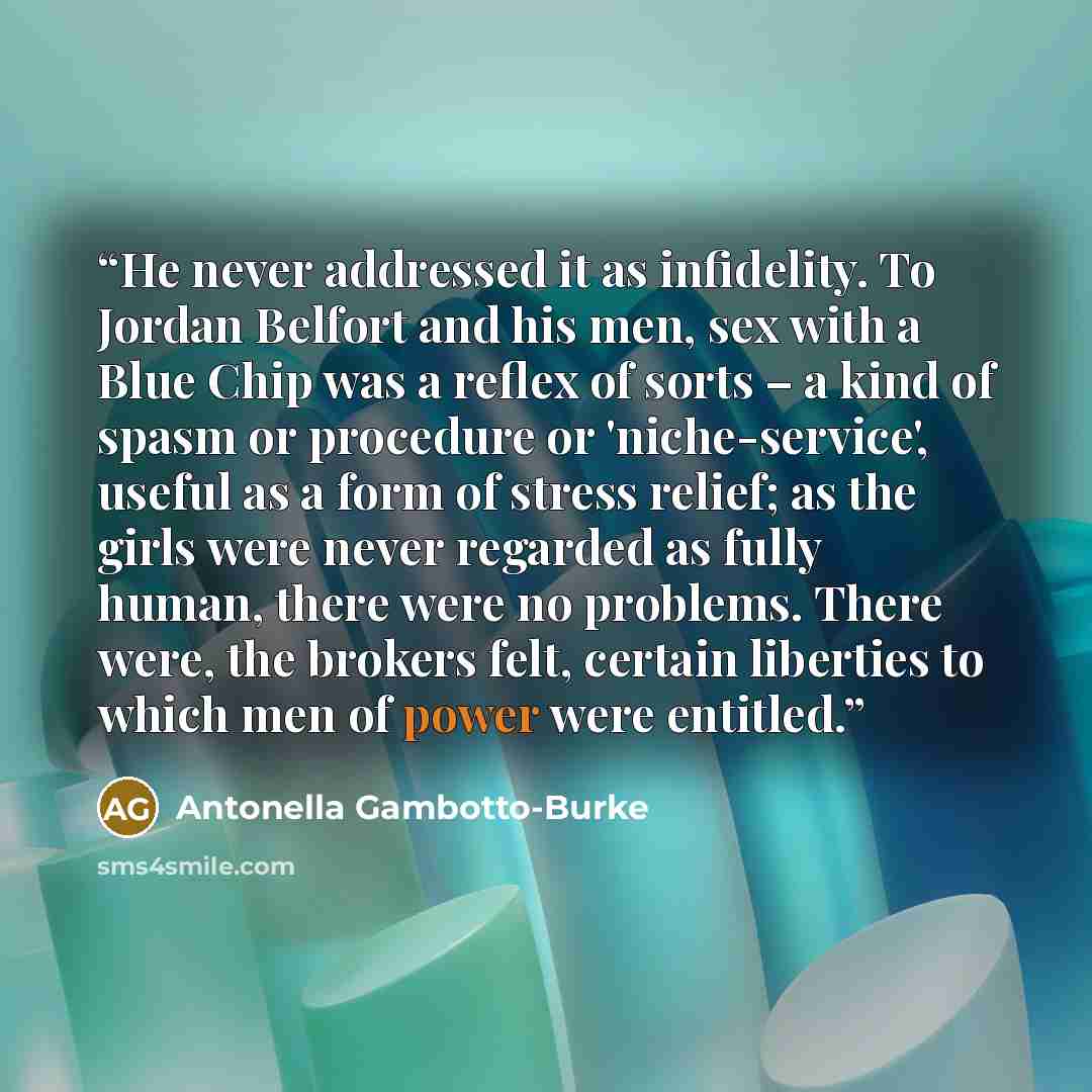 “He never addressed it as infidelity. To Jordan Belfort and his men, sex with a Blue Chip was a reflex of sorts – a kind of spasm or procedure or 'niche-service', useful as a form of stress relief; as the girls were never regarded as fully human, there were no problems. There were, the brokers…” quote by Antonella Gambotto-Burke