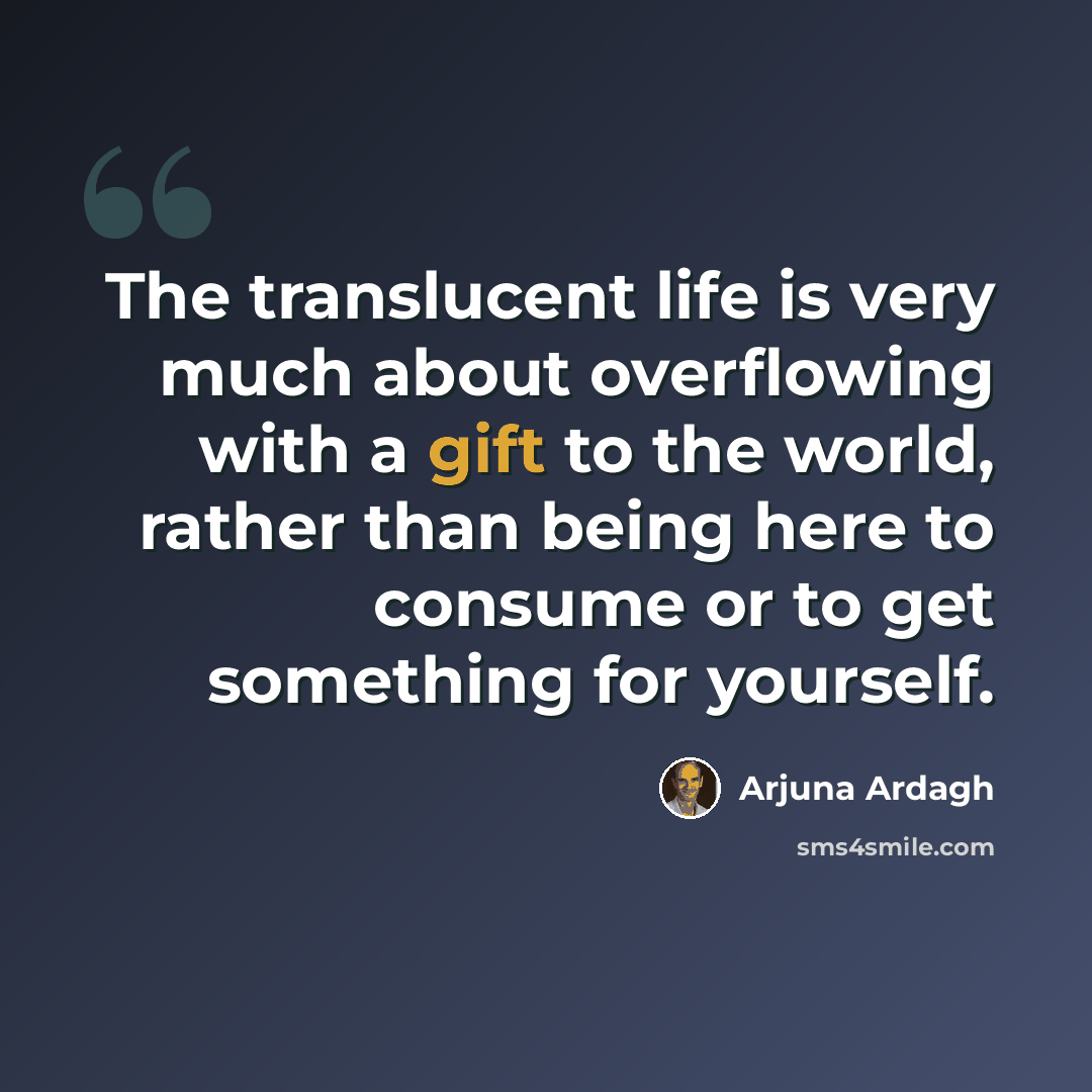 “The translucent life is very much about overflowing with a gift to the world, rather than being here to consume or to get something for yourself.” quote by Arjuna Ardagh