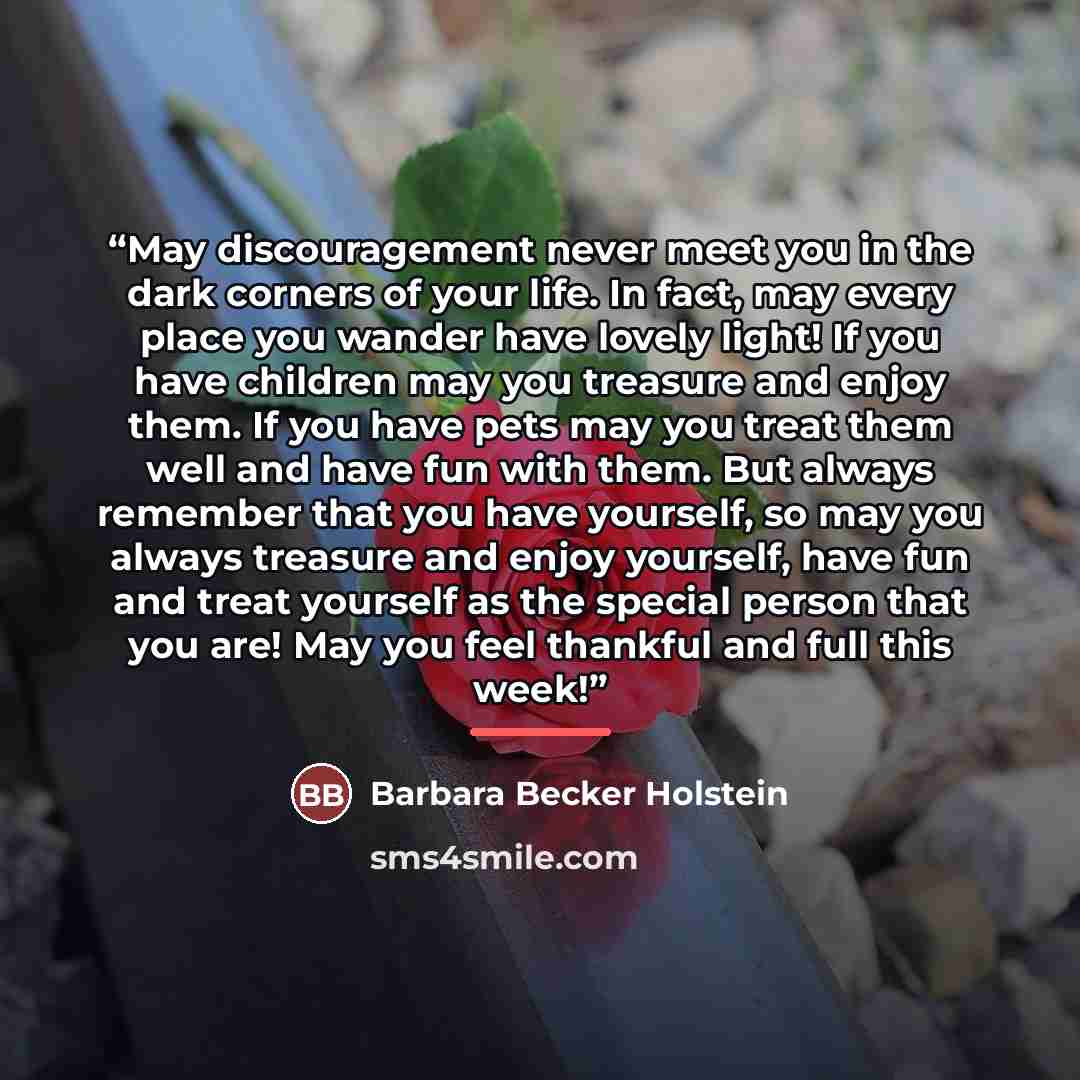 “May discouragement never meet you in the dark corners of your life. In fact, may every place you wander have lovely light! If you have children may you treasure and enjoy them. If you have pets may you treat them well and have fun with them. But always remember that you have yourself, so may you…” quote by Barbara Becker Holstein
