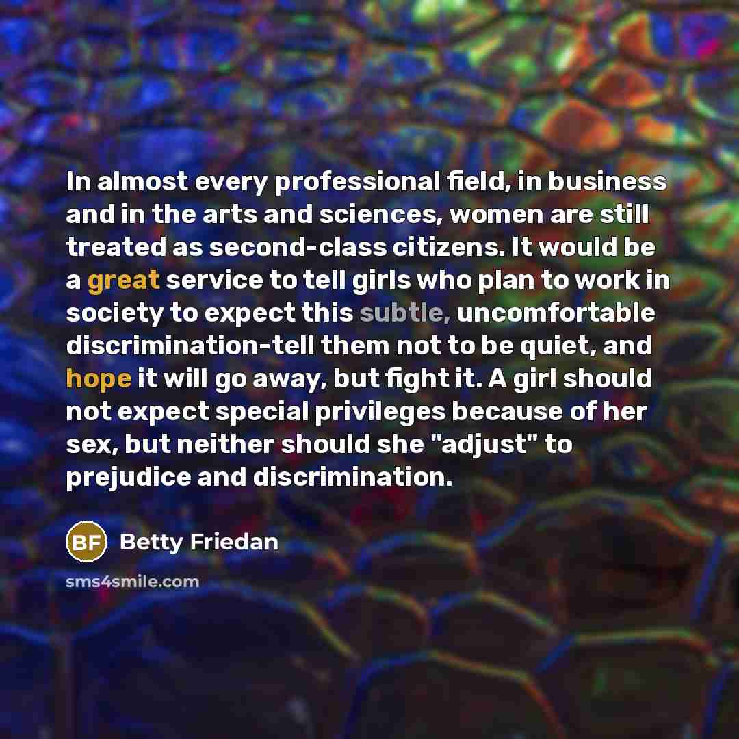 “In almost every professional field, in business and in the arts and sciences, women are still treated as second-class citizens. It would be a great service to tell girls who plan to work in society to expect this subtle, uncomfortable discrimination-tell them not to be quiet, and hope it will go…” quote by Betty Friedan