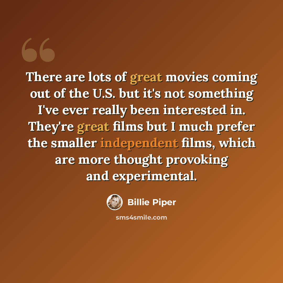 “There are lots of great movies coming out of the U.S. but it's not something I've ever really been interested in. They're great films but I much prefer the smaller independent films, which are more thought provoking and experimental.” quote by Billie Piper