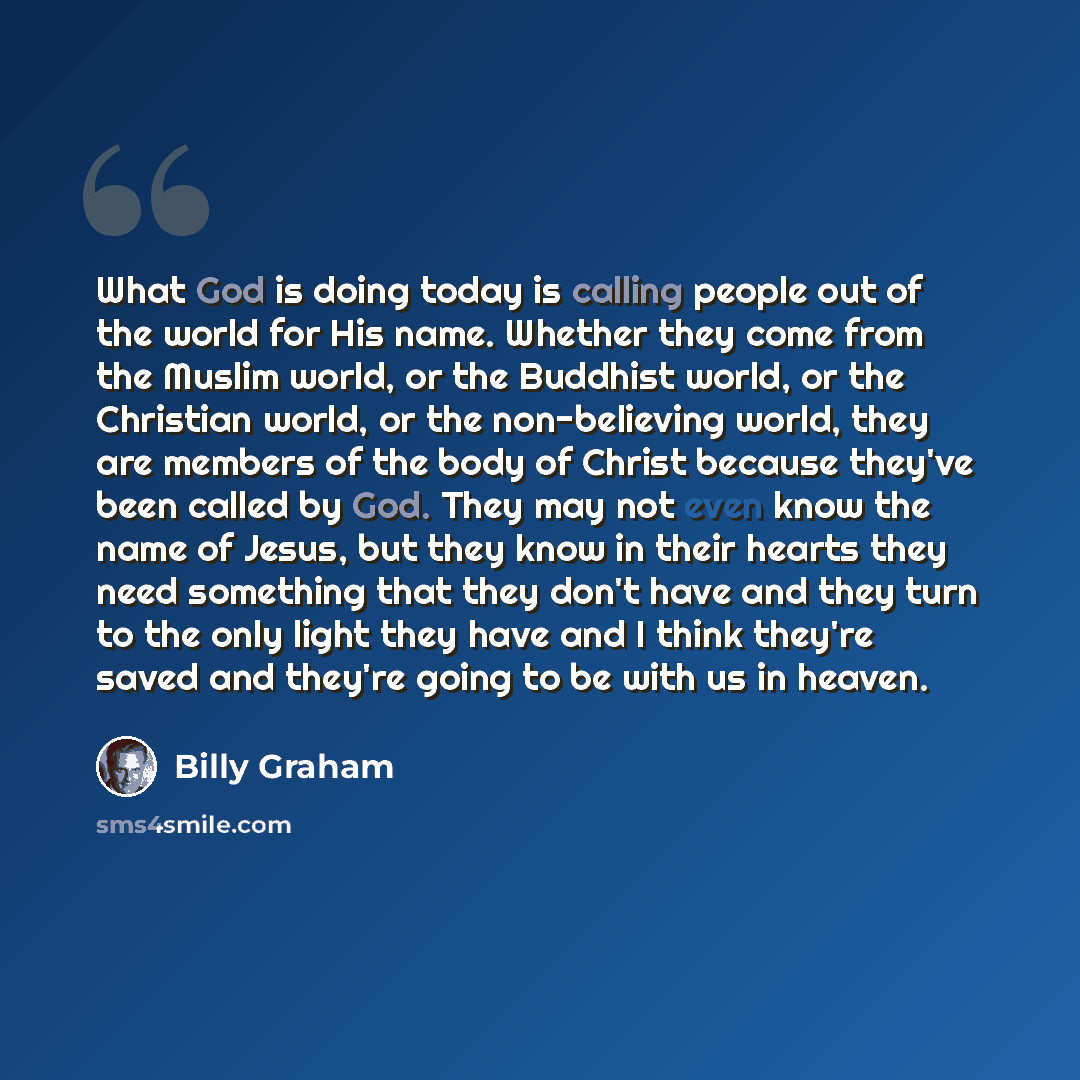 “What God is doing today is calling people out of the world for His name. Whether they come from the Muslim world, or the Buddhist world, or the Christian world, or the non-believing world, they are members of the body of Christ because they've been called by God. They may not even know the name of…” quote by Billy Graham