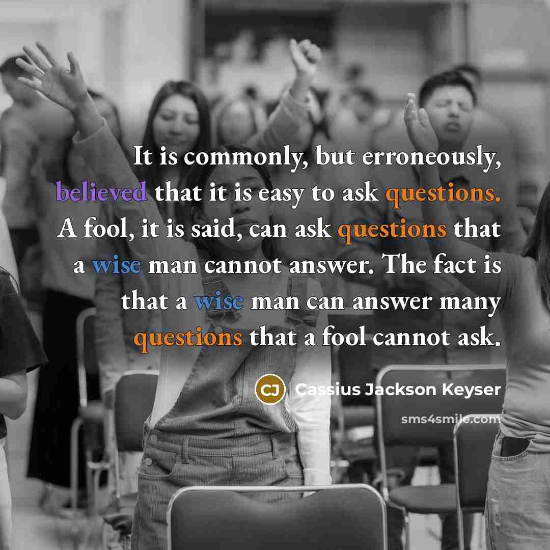 “It is commonly, but erroneously, believed that it is easy to ask questions. A fool, it is said, can ask questions that a wise man cannot answer. The fact is that a wise man can answer many questions that a fool cannot ask.” quote by Cassius Jackson Keyser