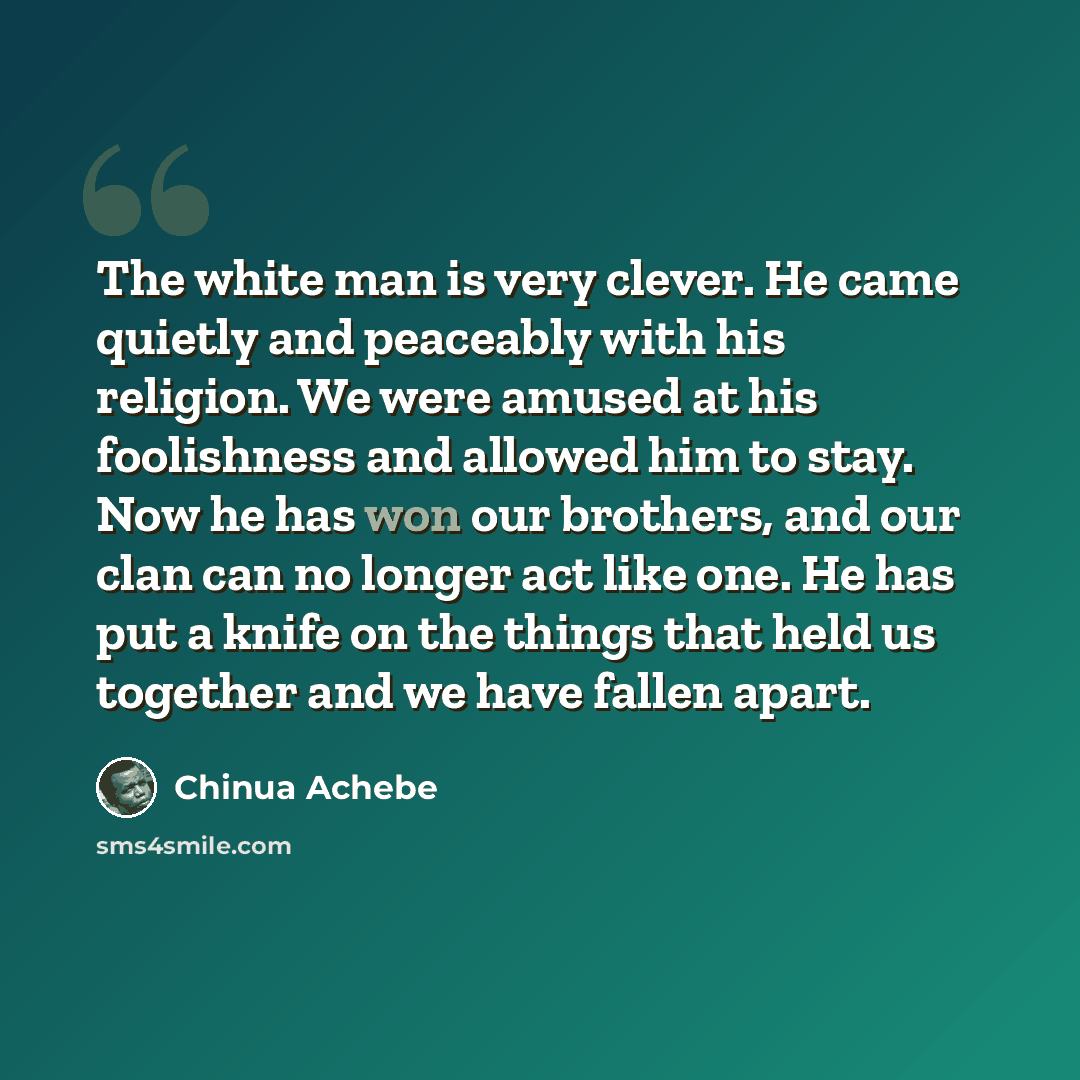 “The white man is very clever. He came quietly and peaceably with his religion. We were amused at his foolishness and allowed him to stay. Now he has won our brothers, and our clan can no longer act like one. He has put a knife on the things that held us together and we have fallen apart.” quote by Chinua Achebe