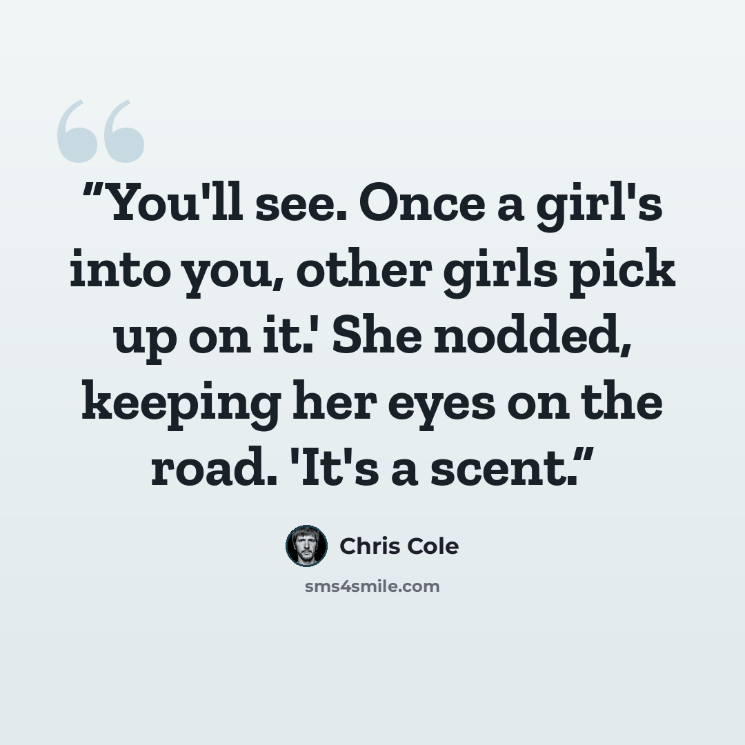 “You'll see. Once a girl's into you, other girls pick up on it.' She nodded, keeping her eyes on the road. 'It's a scent.” quote by Chris Cole