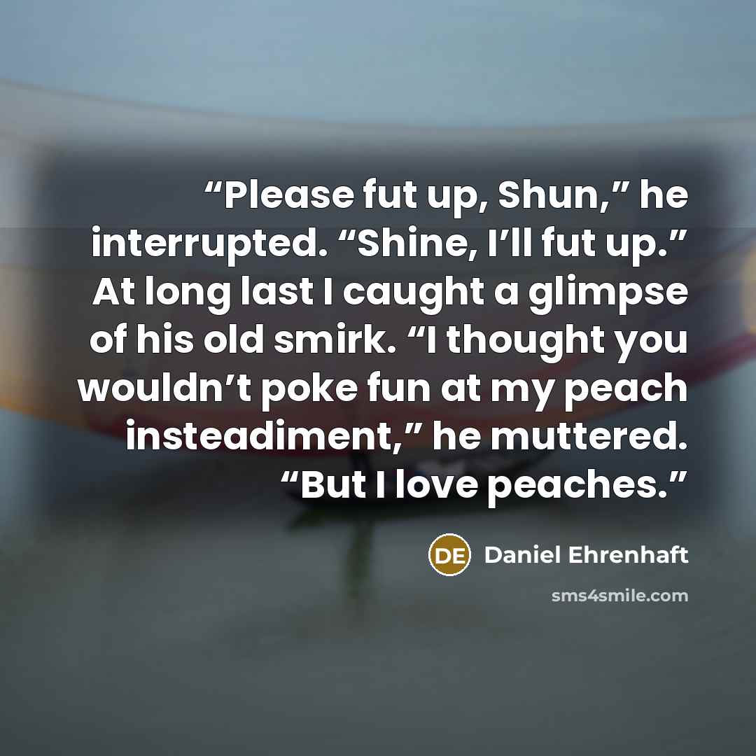 “Please fut up, Shun,” he interrupted. “Shine, I’ll fut up.” At long last I caught a glimpse of his old smirk. “I thought you wouldn’t poke fun at my peach insteadiment,” he muttered. “But I love peaches.” quote by Daniel Ehrenhaft