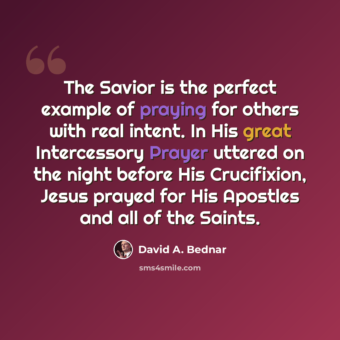 “The Savior is the perfect example of praying for others with real intent. In His great Intercessory Prayer uttered on the night before His Crucifixion, Jesus prayed for His Apostles and all of the Saints.” quote by David A. Bednar