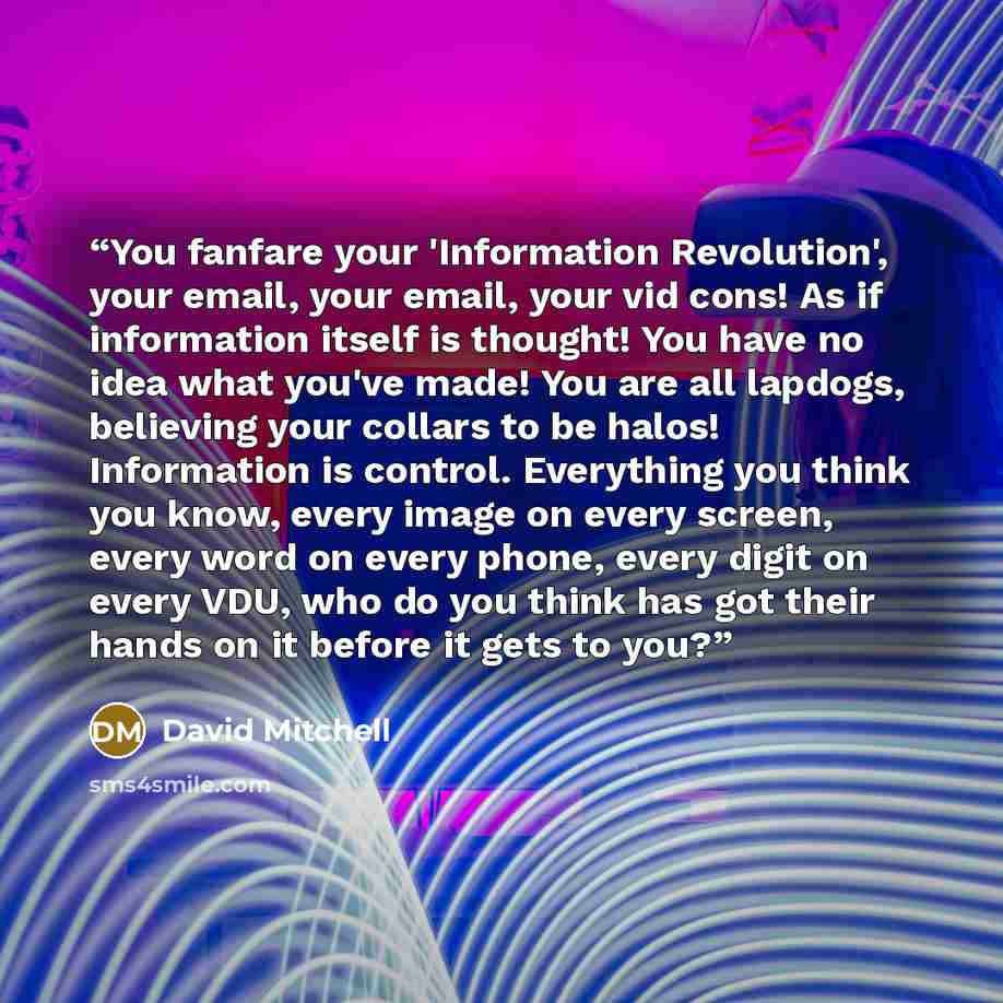 “You fanfare your 'Information Revolution', your email, your email, your vid cons! As if information itself is thought! You have no idea what you've made! You are all lapdogs, believing your collars to be halos! Information is control. Everything you think you know, every image on every screen…” quote by David Mitchell