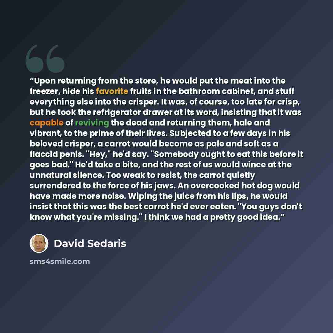 “Upon returning from the store, he would put the meat into the freezer, hide his favorite fruits in the bathroom cabinet, and stuff everything else into the crisper. It was, of course, too late for crisp, but he took the refrigerator drawer at its word, insisting that it was capable of reviving the…” quote by David Sedaris