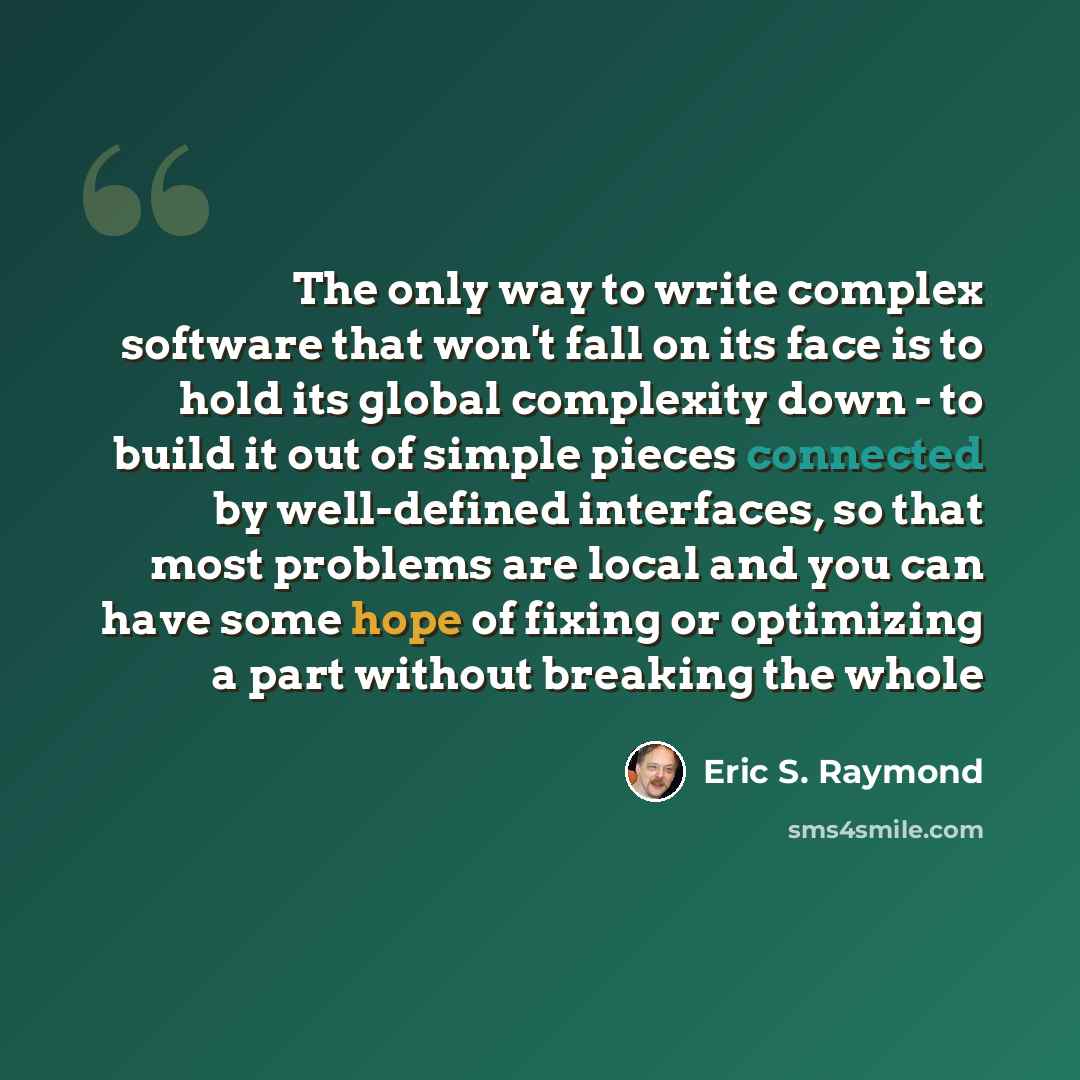 “The only way to write complex software that won't fall on its face is to hold its global complexity down - to build it out of simple pieces connected by well-defined interfaces, so that most problems are local and you can have some hope of fixing or optimizing a part without breaking the whole” quote by Eric S. Raymond