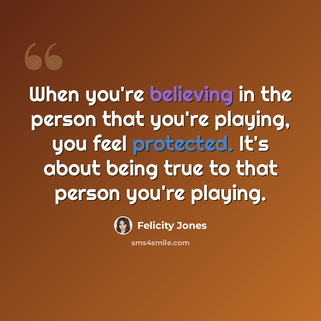“When you're believing in the person that you're playing, you feel protected. It's about being true to that person you're playing.” quote by Felicity Jones