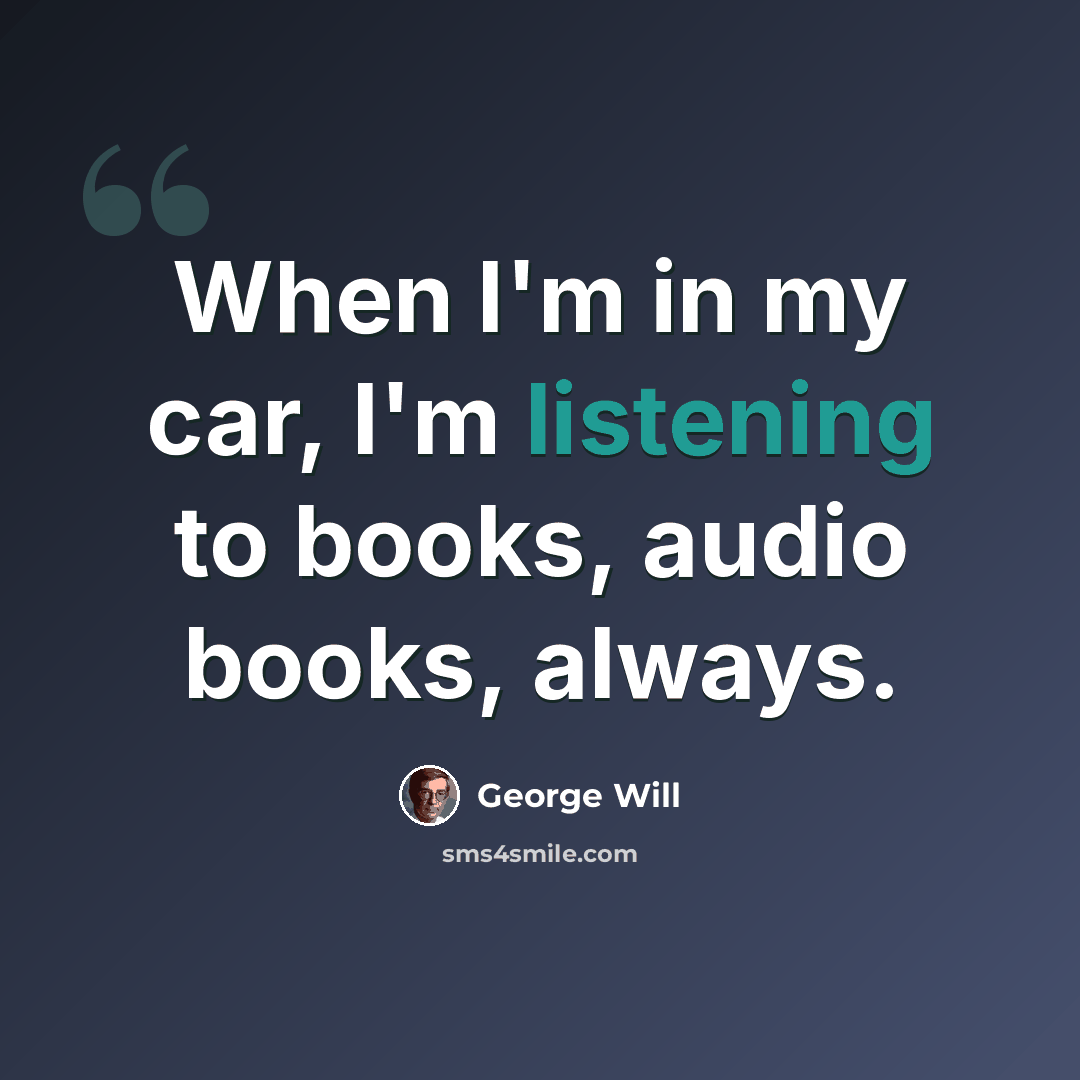 “When I'm in my car, I'm listening to books, audio books, always.” quote by George Will