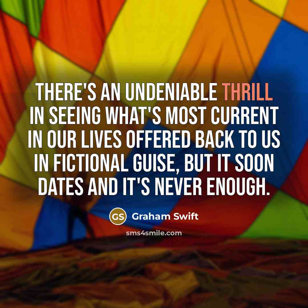 “There's an undeniable thrill in seeing what's most current in our lives offered back to us in fictional guise, but it soon dates and it's never enough.” quote by Graham Swift