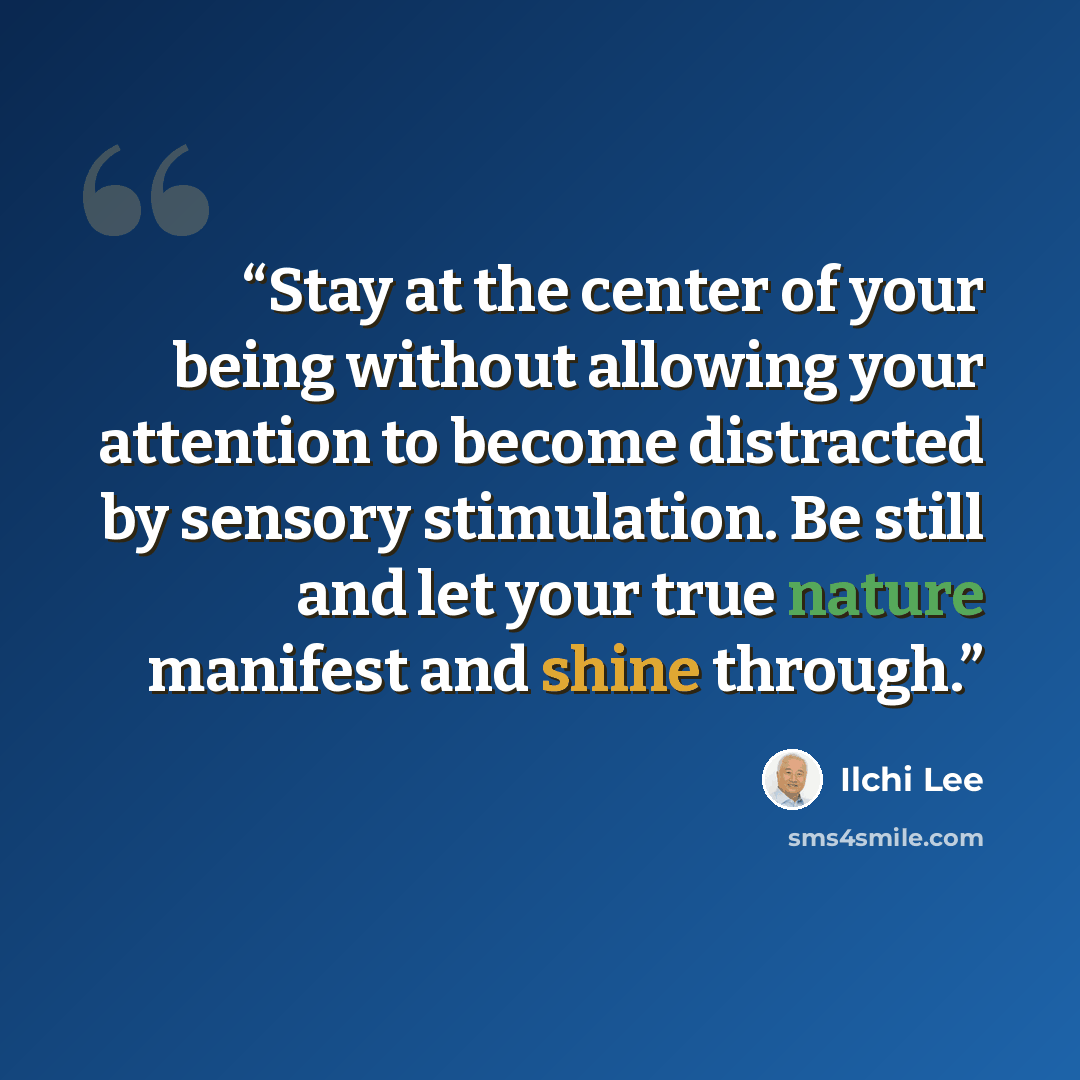 “Stay at the center of your being without allowing your attention to become distracted by sensory stimulation. Be still and let your true nature manifest and shine through.” quote by Ilchi Lee