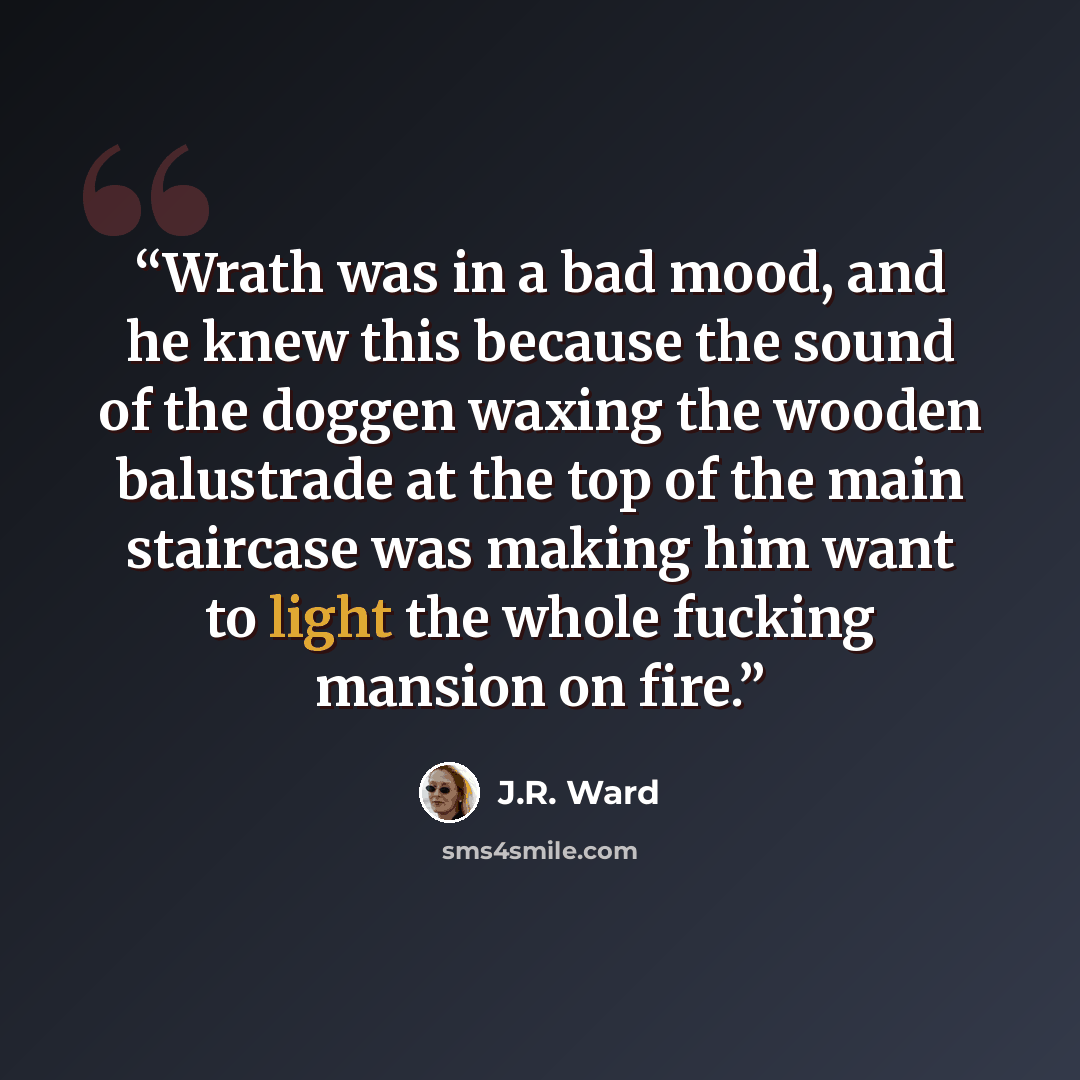 “Wrath was in a bad mood, and he knew this because the sound of the doggen waxing the wooden balustrade at the top of the main staircase was making him want to light the whole fucking mansion on fire.” quote by J.R. Ward