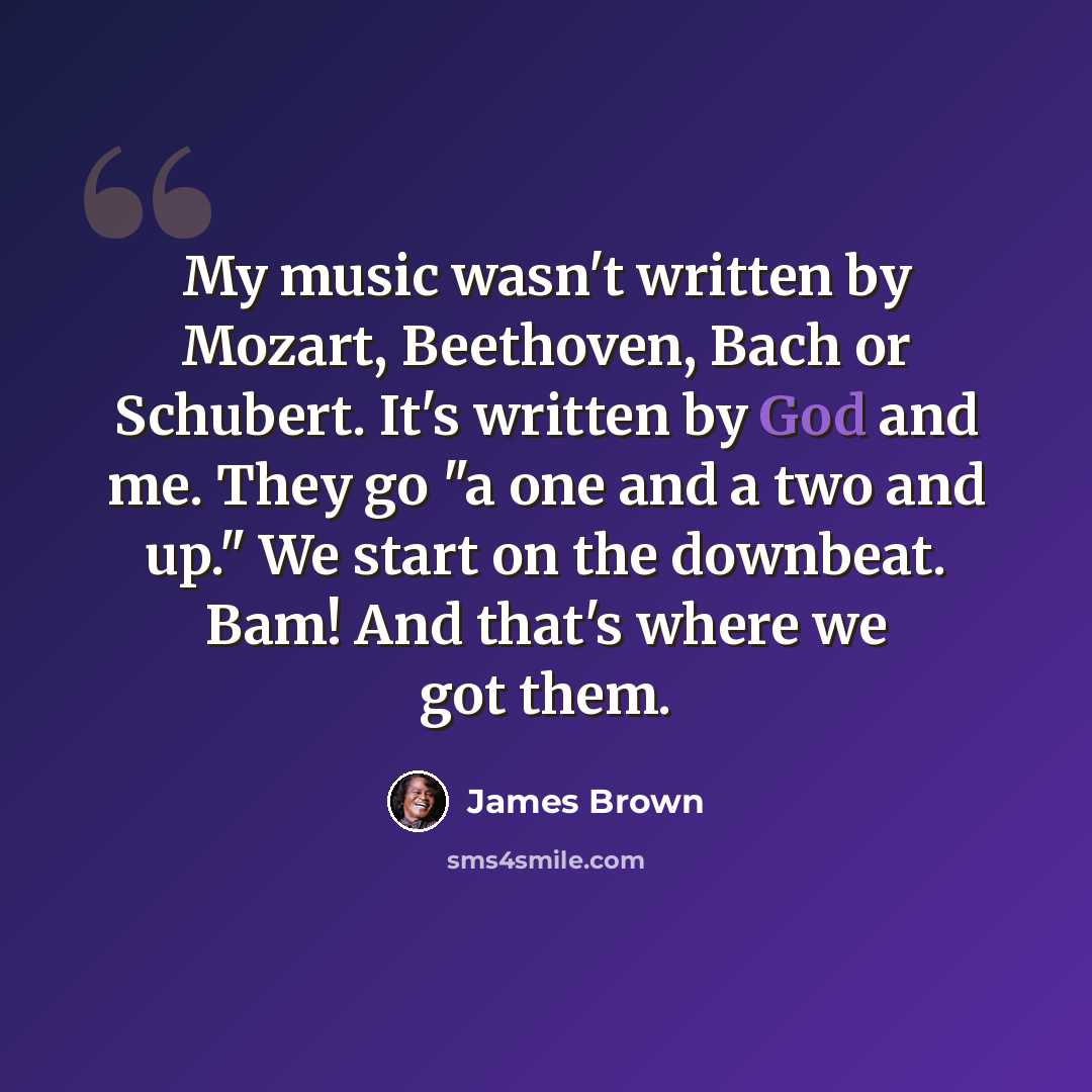 “My music wasn't written by Mozart, Beethoven, Bach or Schubert. It's written by God and me. They go "a one and a two and up." We start on the downbeat. Bam! And that's where we got them.” quote by James Brown