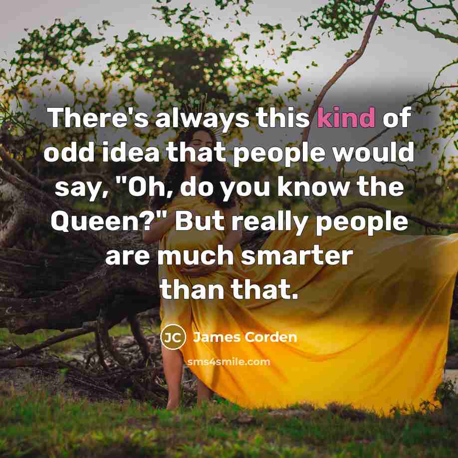 “There's always this kind of odd idea that people would say, "Oh, do you know the Queen?" But really people are much smarter than that.” quote by James Corden