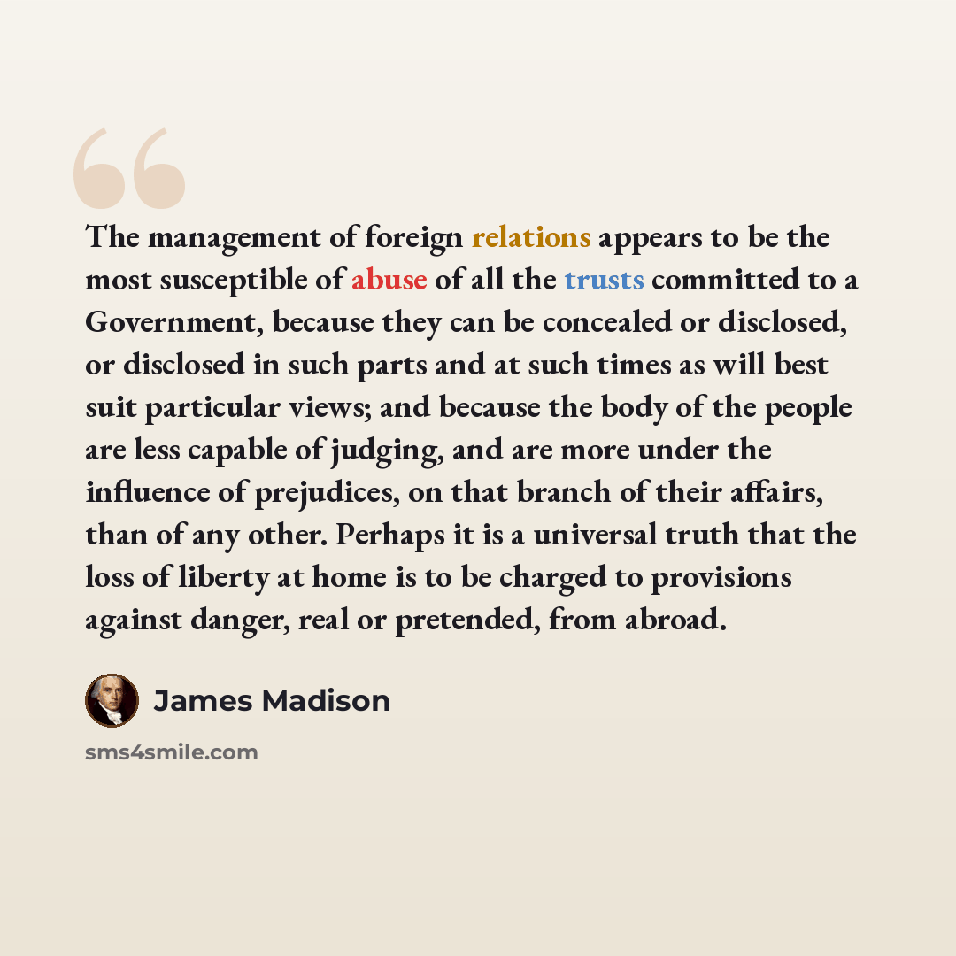 “The management of foreign relations appears to be the most susceptible of abuse of all the trusts committed to a Government, because they can be concealed or disclosed, or disclosed in such parts and at such times as will best suit particular views; and because the body of the people are less…” quote by James Madison