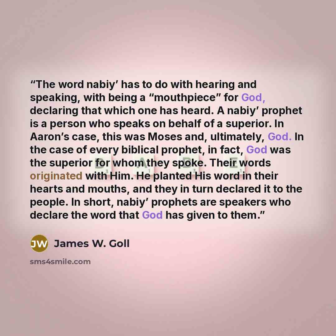 “The word nabiy’ has to do with hearing and speaking, with being a “mouthpiece” for God, declaring that which one has heard. A nabiy’ prophet is a person who speaks on behalf of a superior. In Aaron’s case, this was Moses and, ultimately, God. In the case of every biblical prophet, in fact, God was…” quote by James W. Goll