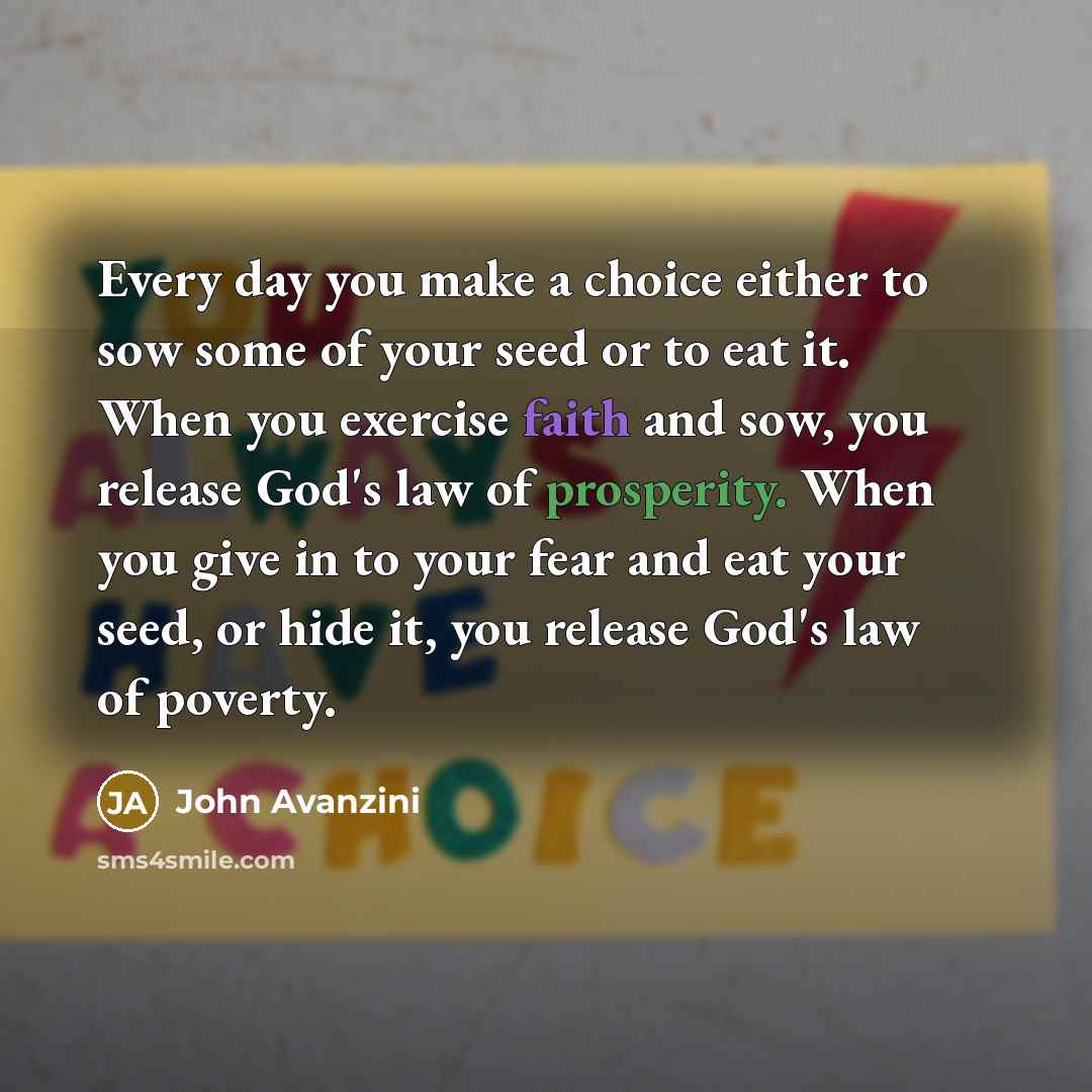 “Every day you make a choice either to sow some of your seed or to eat it. When you exercise faith and sow, you release God's law of prosperity. When you give in to your fear and eat your seed, or hide it, you release God's law of poverty.” quote by John Avanzini
