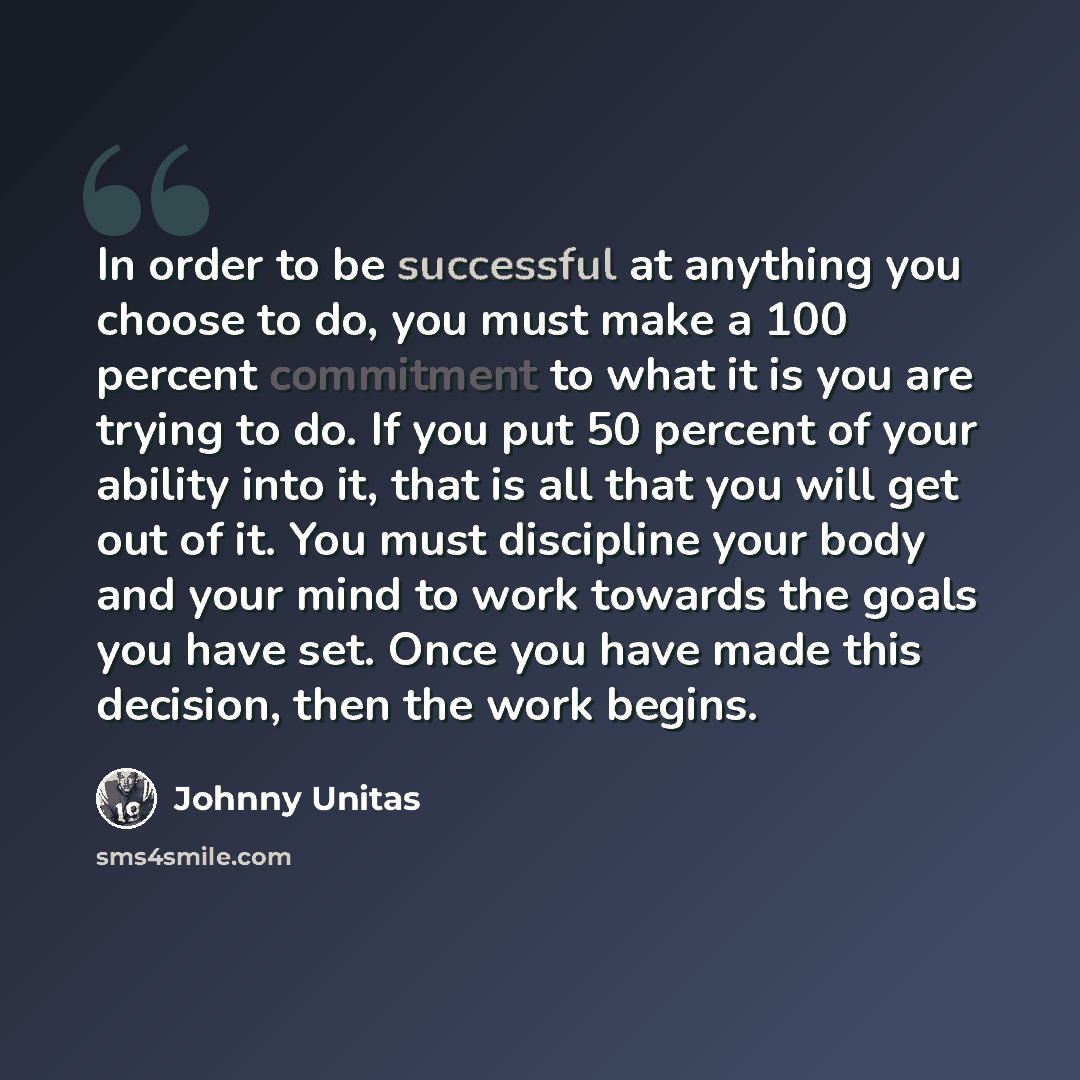 “In order to be successful at anything you choose to do, you must make a 100 percent commitment to what it is you are trying to do. If you put 50 percent of your ability into it, that is all that you will get out of it. You must discipline your body and your mind to work towards the goals you have…” quote by Johnny Unitas