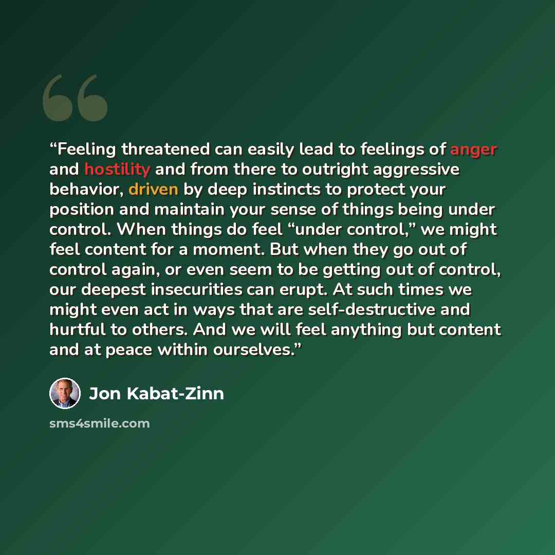 “Feeling threatened can easily lead to feelings of anger and hostility and from there to outright aggressive behavior, driven by deep instincts to protect your position and maintain your sense of things being under control. When things do feel “under control,” we might feel content for a moment…” quote by Jon Kabat-Zinn