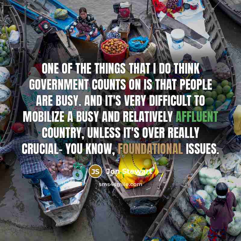 “One of the things that I do think government counts on is that people are busy. And it's very difficult to mobilize a busy and relatively affluent country, unless it's over really crucial- you know, foundational issues.” quote by Jon Stewart