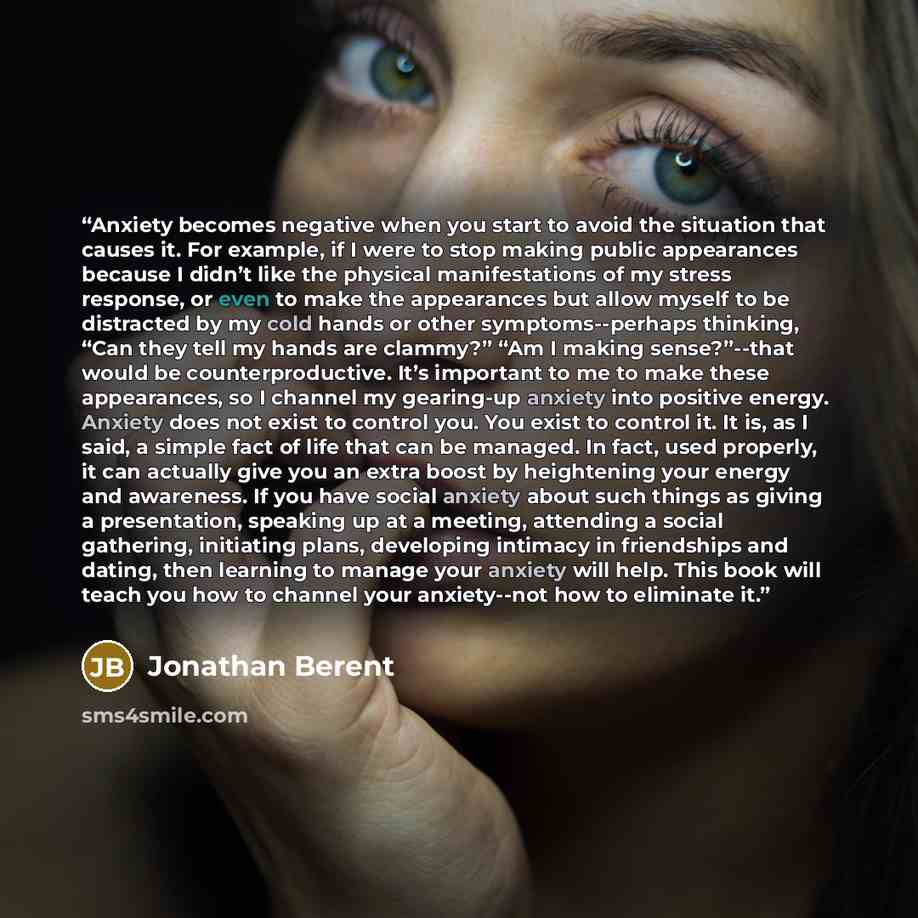 “Anxiety becomes negative when you start to avoid the situation that causes it. For example, if I were to stop making public appearances because I didn’t like the physical manifestations of my stress response, or even to make the appearances but allow myself to be distracted by my cold hands or…” quote by Jonathan Berent