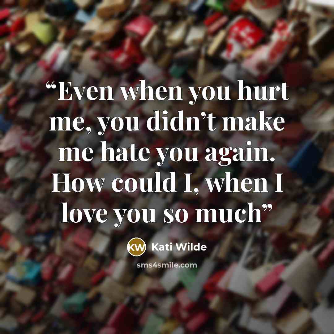 “Even when you hurt me, you didn’t make me hate you again. How could I, when I love you so much” quote by Kati Wilde