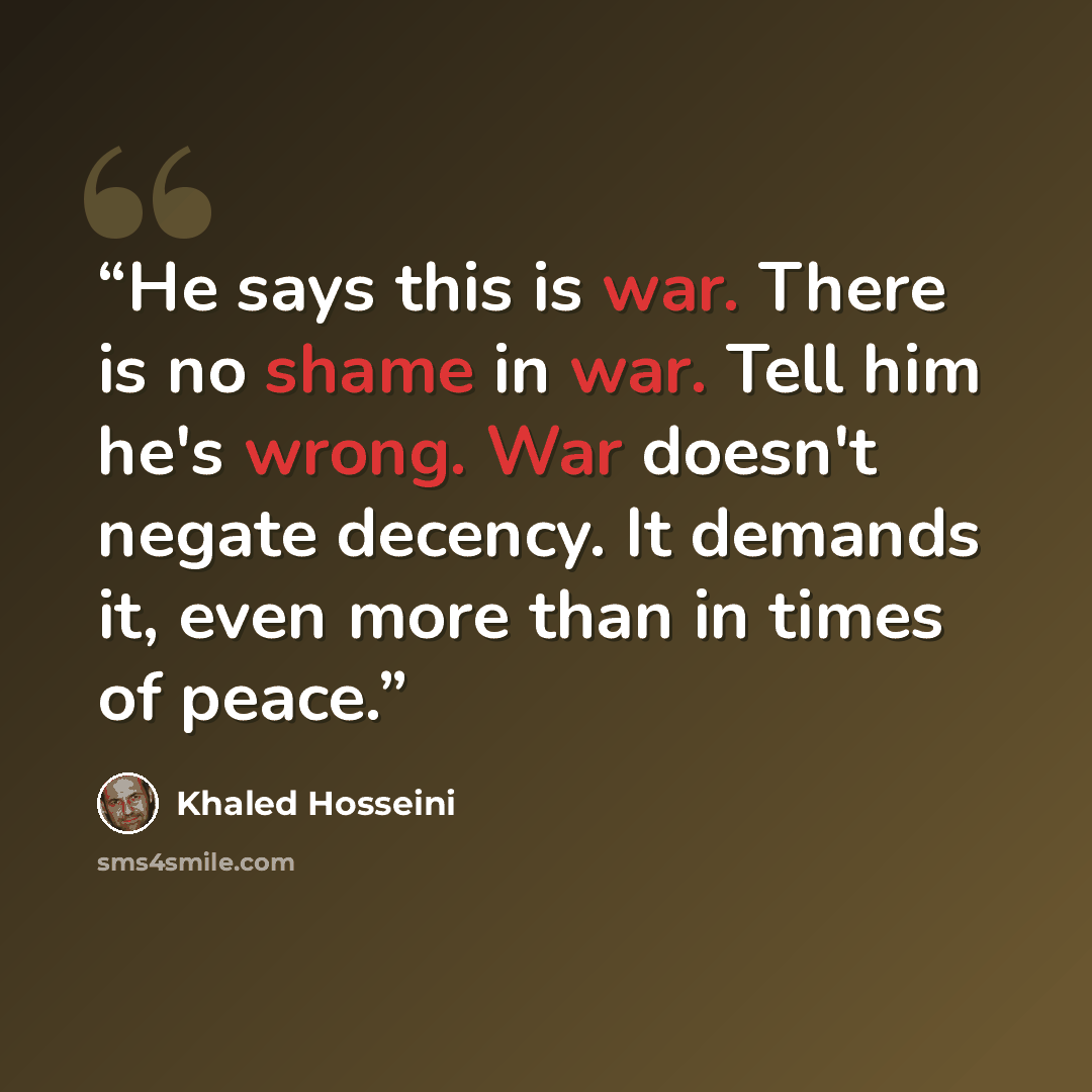 “He says this is war. There is no shame in war. Tell him he's wrong. War doesn't negate decency. It demands it, even more than in times of peace.” quote by Khaled Hosseini
